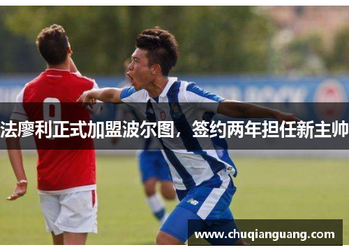 法廖利正式加盟波尔图，签约两年担任新主帅